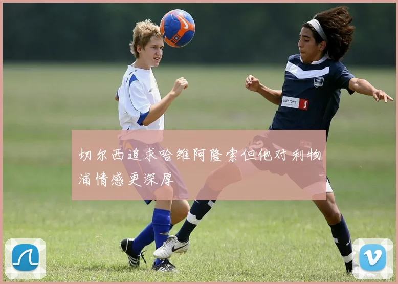 切尔西追求哈维阿隆索但他对利物浦情感更深厚