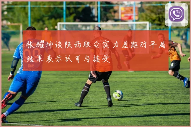 张耀坤谈陕西联合实力差距对平局结果表示认可与接受