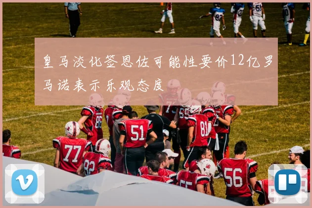 皇马淡化签恩佐可能性要价12亿罗马诺表示乐观态度