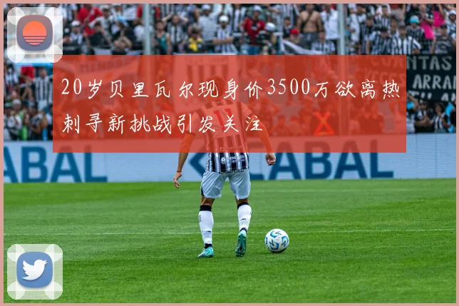 20岁贝里瓦尔现身价3500万欲离热刺寻新挑战引发关注