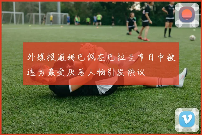 外媒报道姆巴佩在巴拉圭节日中被选为最受厌恶人物引发热议