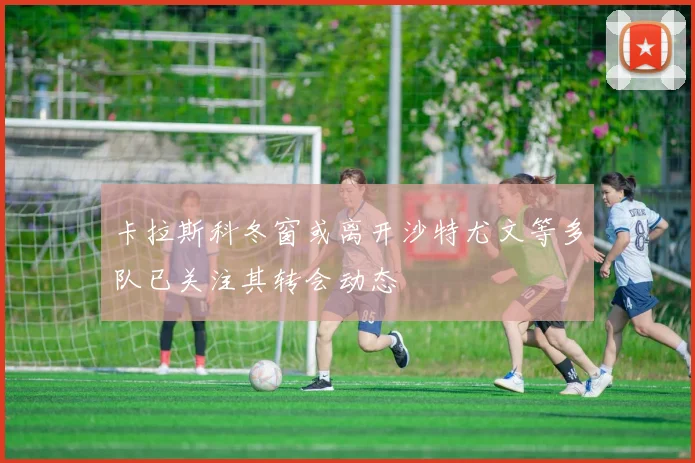 卡拉斯科冬窗或离开沙特尤文等多队已关注其转会动态