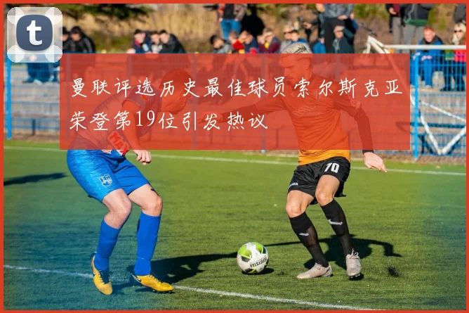 曼联评选历史最佳球员索尔斯克亚荣登第19位引发热议