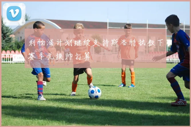 利物浦计划继续支持斯洛特执教下赛季无换帅打算