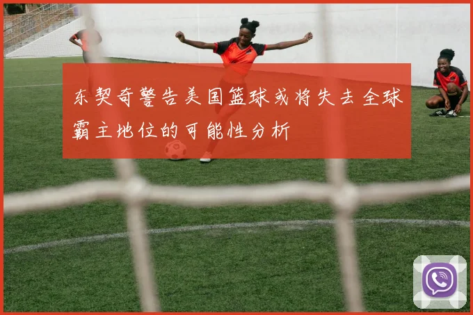 东契奇警告美国篮球或将失去全球霸主地位的可能性分析