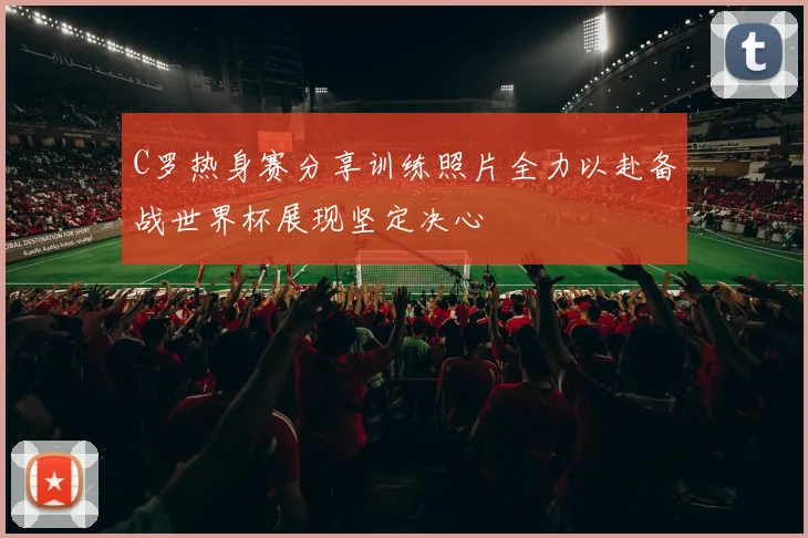 C罗热身赛分享训练照片全力以赴备战世界杯展现坚定决心