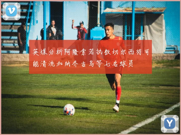 英媒分析阿隆索若执教切尔西将可能清洗加纳乔吉乌等七名球员