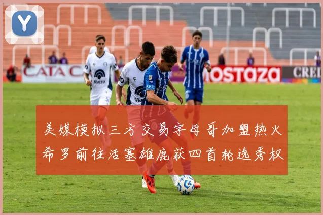 美媒模拟三方交易字母哥加盟热火希罗前往活塞雄鹿获四首轮选秀权与两次互换权