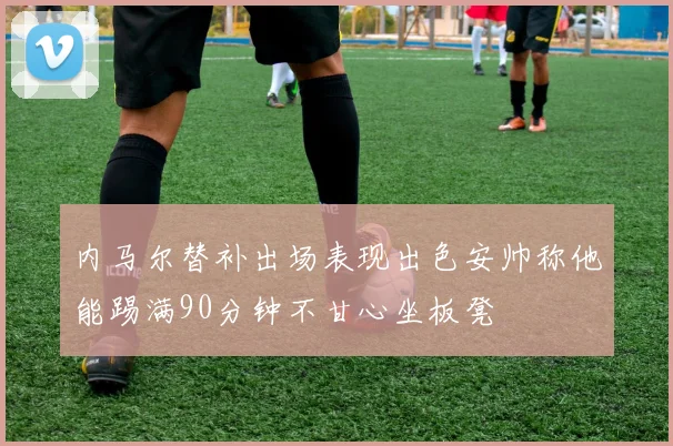 内马尔替补出场表现出色安帅称他能踢满90分钟不甘心坐板凳