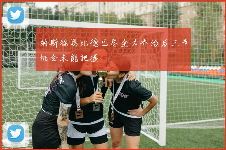 纳斯称恩比德已尽全力乔治后三节机会未能把握