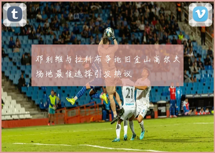 邓利维与拉科布争论旧金山高尔夫场地最佳选择引发热议