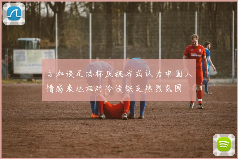 古加谈足协杯庆祝方式认为中国人情感表达相对冷淡缺乏热烈氛围