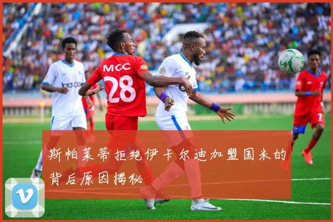 斯帕莱蒂拒绝伊卡尔迪加盟国米的背后原因揭秘