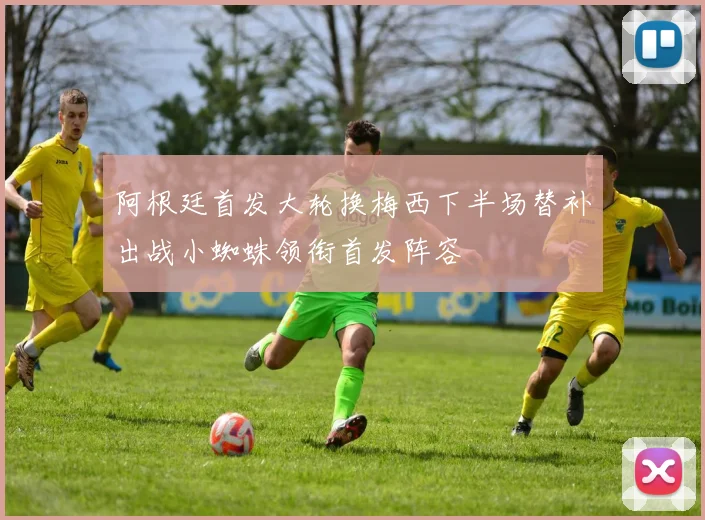 阿根廷首发大轮换梅西下半场替补出战小蜘蛛领衔首发阵容