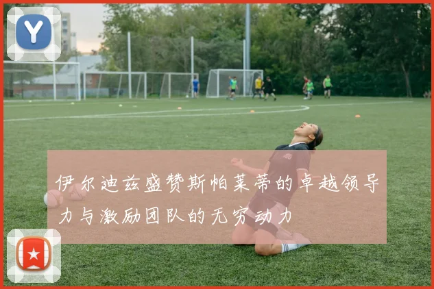 伊尔迪兹盛赞斯帕莱蒂的卓越领导力与激励团队的无穷动力