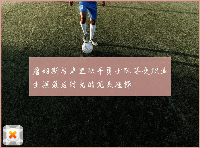 詹姆斯与库里联手勇士队享受职业生涯最后时光的完美选择