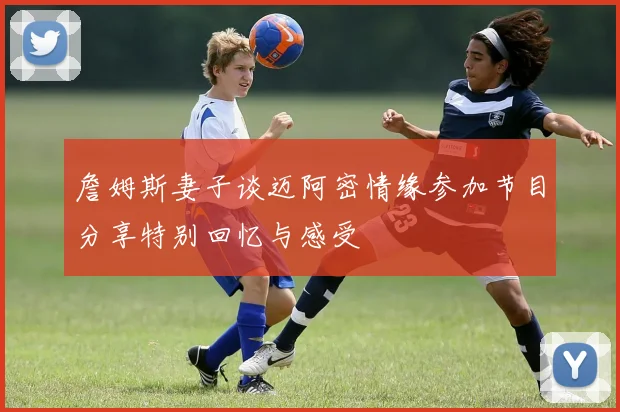 詹姆斯妻子谈迈阿密情缘参加节目分享特别回忆与感受