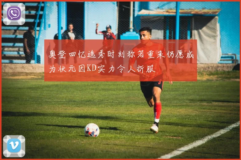 奥登回忆选秀时刻称若重来仍愿成为状元因KD实力令人折服
