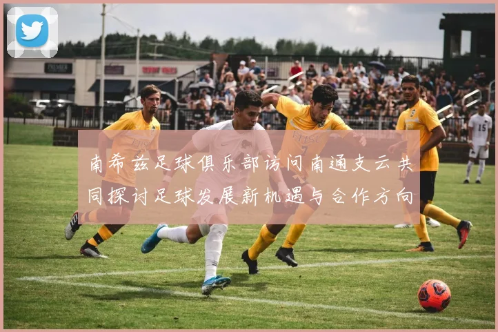 南希兹足球俱乐部访问南通支云共同探讨足球发展新机遇与合作方向