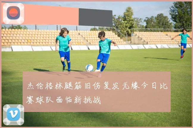 杰伦格林腿筋旧伤复发无缘今日比赛球队面临新挑战