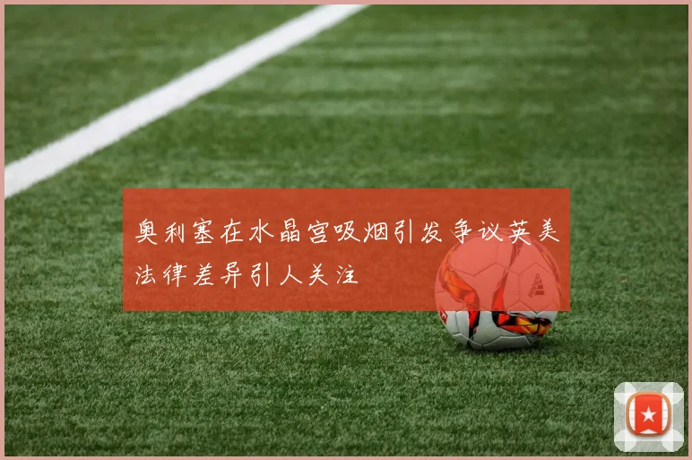 奥利塞在水晶宫吸烟引发争议英美法律差异引人关注