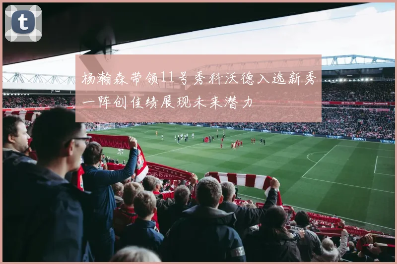 杨瀚森带领11号秀科沃德入选新秀一阵创佳绩展现未来潜力