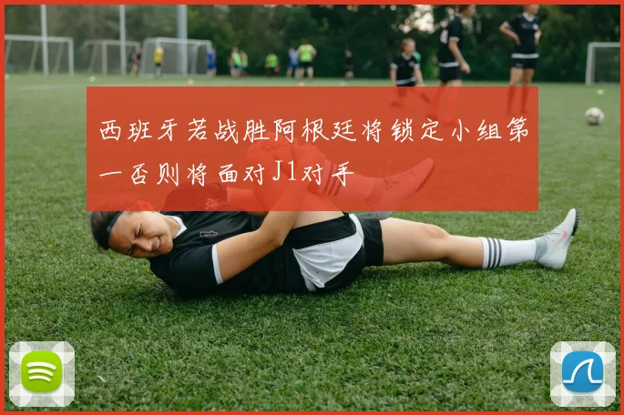 西班牙若战胜阿根廷将锁定小组第一否则将面对J1对手