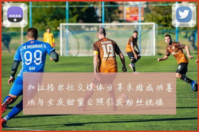 加拉格尔社交媒体分享求婚成功喜讯与女友甜蜜合照引发粉丝祝福