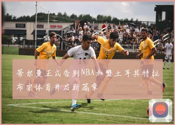 蒂尔曼正式告别NBA加盟土耳其特拉布宗体育开启新篇章