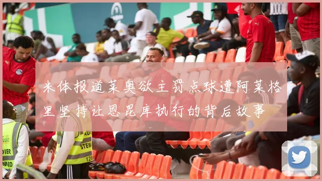 米体报道莱奥欲主罚点球遭阿莱格里坚持让恩昆库执行的背后故事