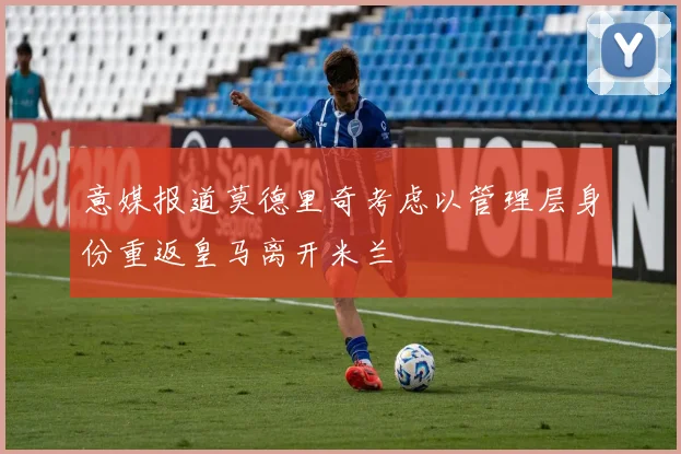 意媒报道莫德里奇考虑以管理层身份重返皇马离开米兰