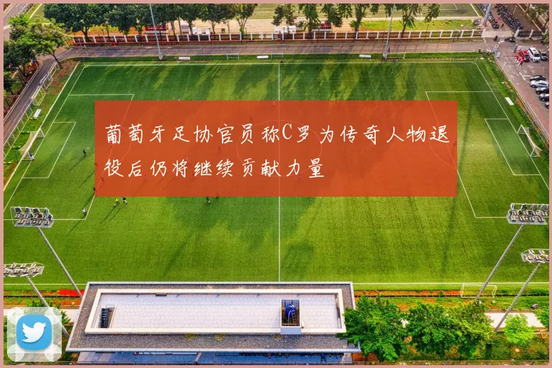 葡萄牙足协官员称C罗为传奇人物退役后仍将继续贡献力量