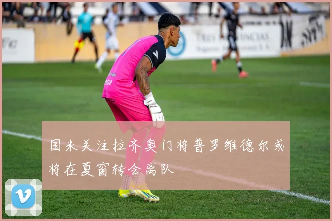 国米关注拉齐奥门将普罗维德尔或将在夏窗转会离队