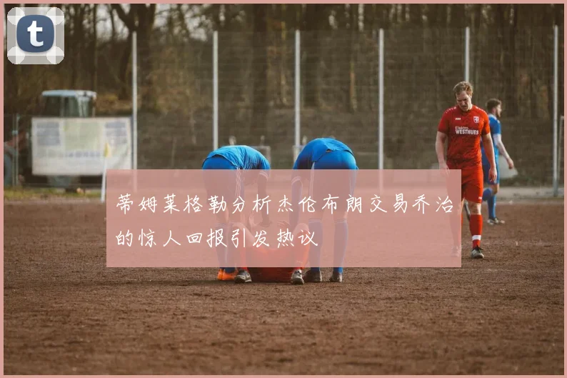 蒂姆莱格勒分析杰伦布朗交易乔治的惊人回报引发热议